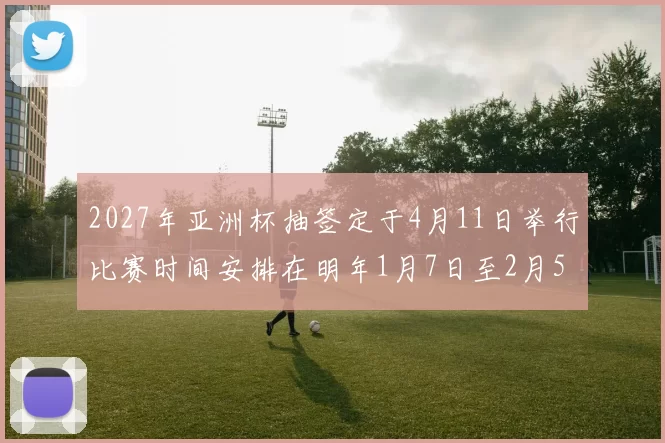 2027年亚洲杯抽签定于4月11日举行比赛时间安排在明年1月7日至2月5日