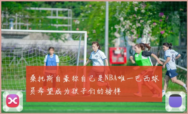 桑托斯自豪称自己是NBA唯一巴西球员希望成为孩子们的榜样