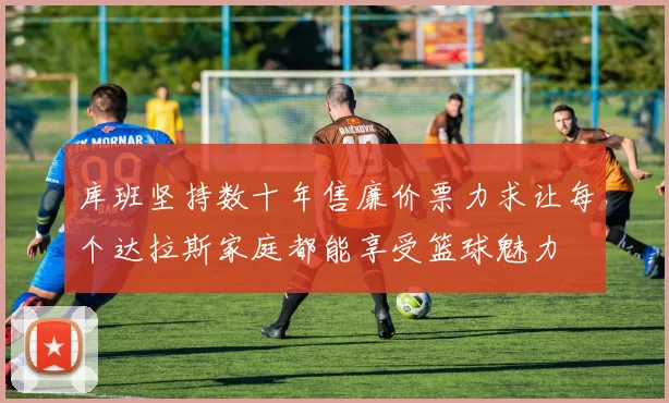 库班坚持数十年售廉价票力求让每个达拉斯家庭都能享受篮球魅力