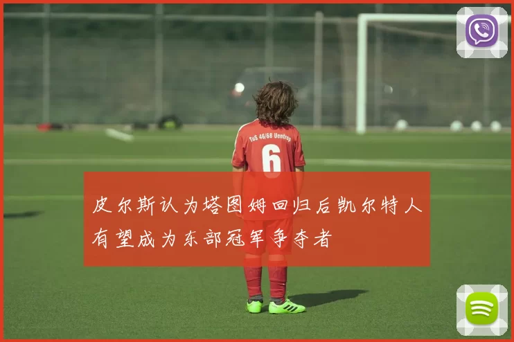 皮尔斯认为塔图姆回归后凯尔特人有望成为东部冠军争夺者