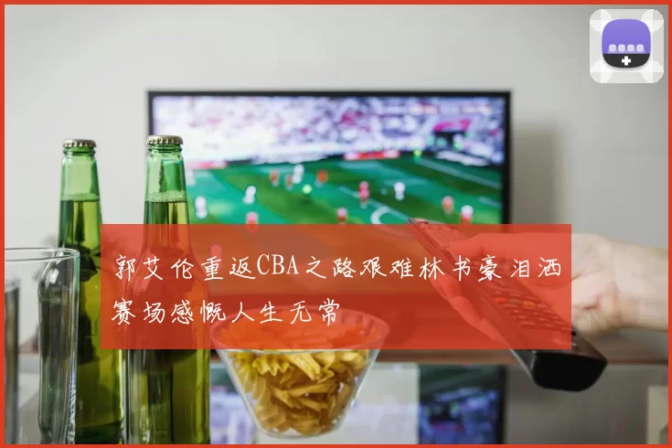 郭艾伦重返CBA之路艰难林书豪泪洒赛场感慨人生无常