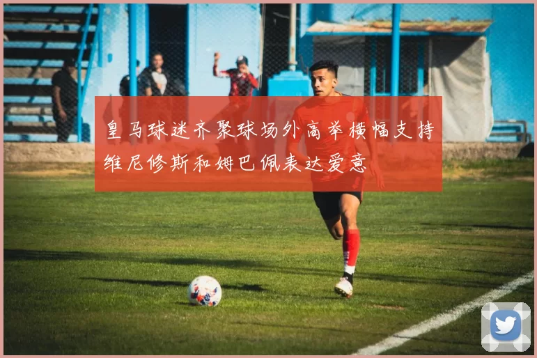 皇马球迷齐聚球场外高举横幅支持维尼修斯和姆巴佩表达爱意