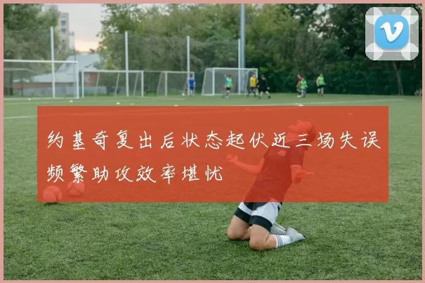 约基奇复出后状态起伏近三场失误频繁助攻效率堪忧