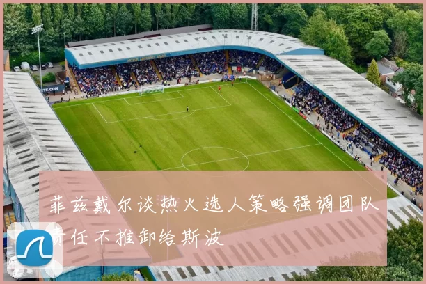 菲兹戴尔谈热火选人策略强调团队责任不推卸给斯波