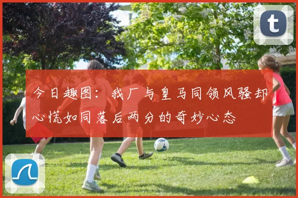 今日趣图：我厂与皇马同领风骚却心慌如同落后两分的奇妙心态