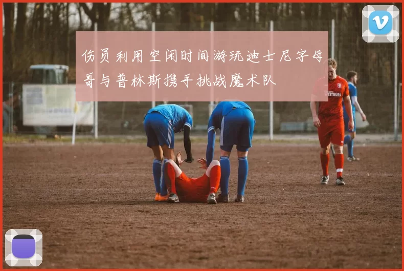 伤员利用空闲时间游玩迪士尼字母哥与普林斯携手挑战魔术队