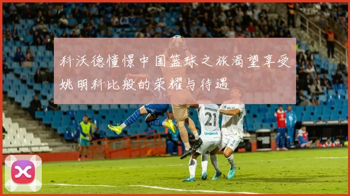 科沃德憧憬中国篮球之旅渴望享受姚明科比般的荣耀与待遇