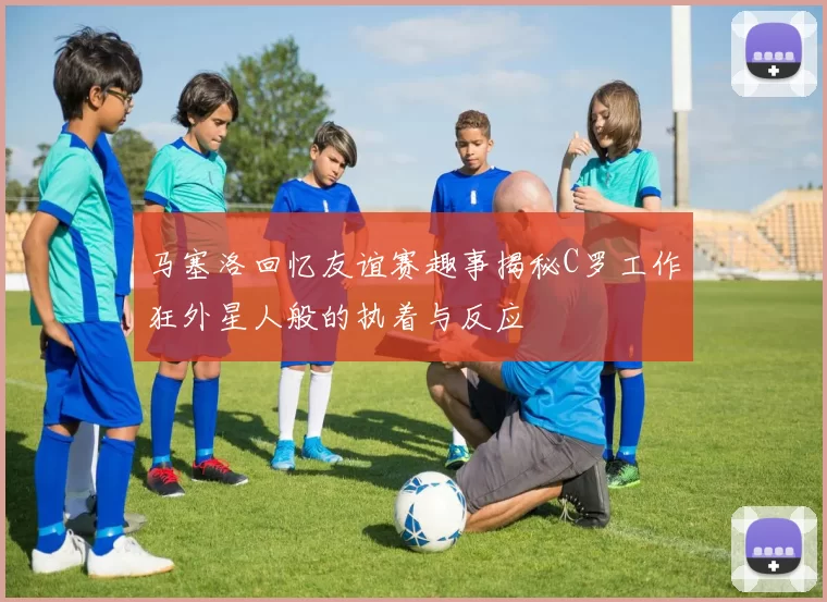 马塞洛回忆友谊赛趣事揭秘C罗工作狂外星人般的执着与反应