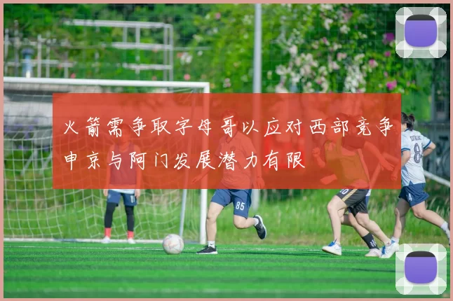 火箭需争取字母哥以应对西部竞争申京与阿门发展潜力有限