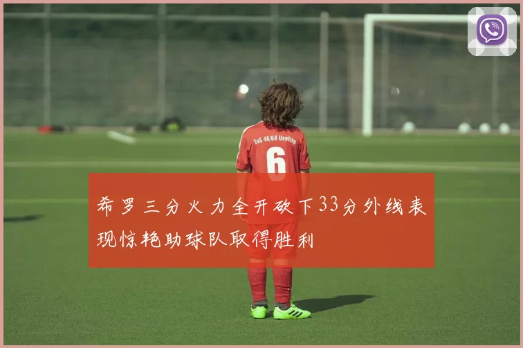 希罗三分火力全开砍下33分外线表现惊艳助球队取得胜利
