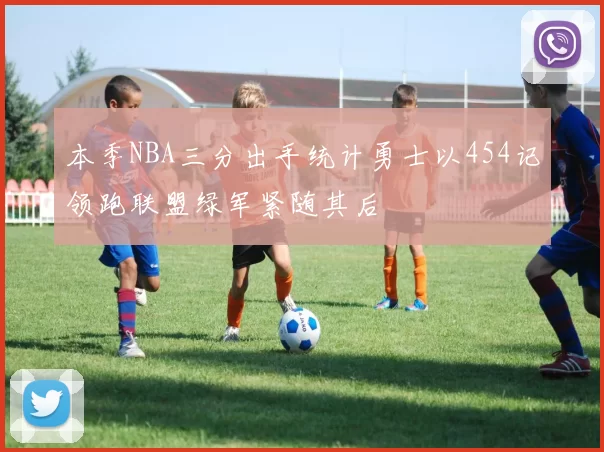 本季NBA三分出手统计勇士以454记领跑联盟绿军紧随其后