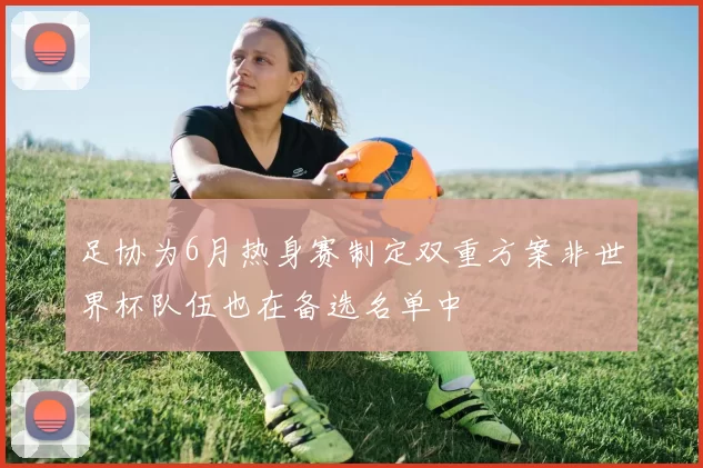 足协为6月热身赛制定双重方案非世界杯队伍也在备选名单中