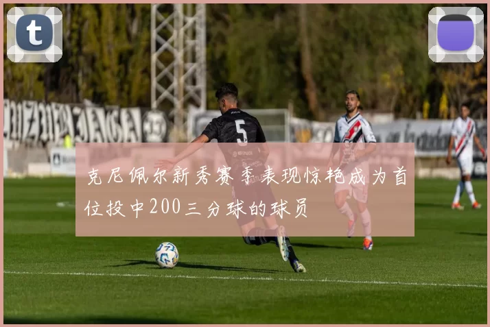 克尼佩尔新秀赛季表现惊艳成为首位投中200三分球的球员
