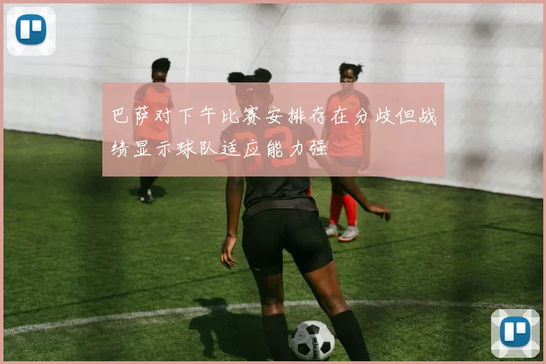 巴萨对下午比赛安排存在分歧但战绩显示球队适应能力强