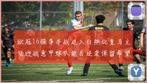 欧冠16强争夺战进入白热化皇马主场迎战意甲球队能否逆袭保留希望