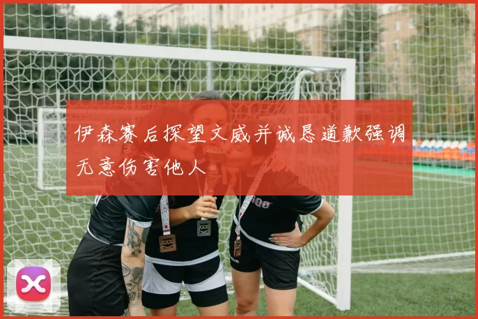 伊森赛后探望文威并诚恳道歉强调无意伤害他人