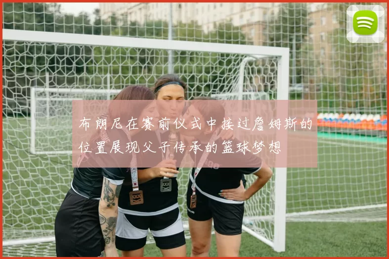 布朗尼在赛前仪式中接过詹姆斯的位置展现父子传承的篮球梦想