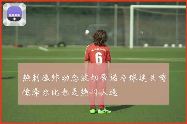 热刺选帅动态波切蒂诺与球迷共鸣德泽尔比也是热门人选