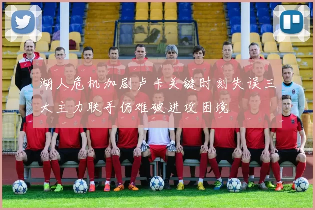 湖人危机加剧卢卡关键时刻失误三大主力联手仍难破进攻困境