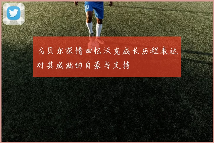 戈贝尔深情回忆沃克成长历程表达对其成就的自豪与支持