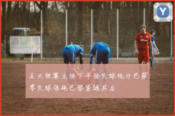 五大联赛主场下半场失球统计巴萨零失球领跑巴黎紧随其后